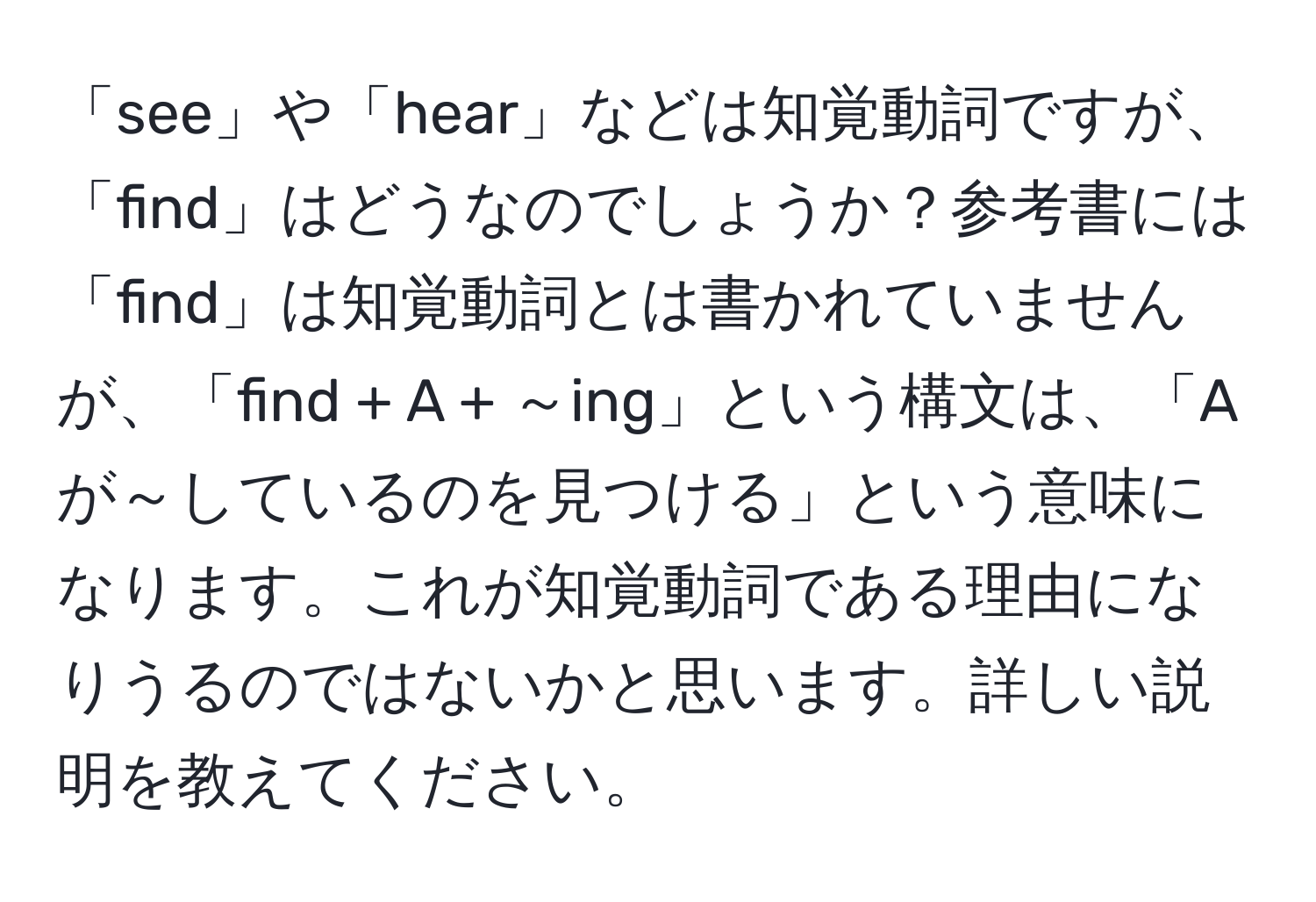 「see」や「hear」などは知覚動詞ですが、「find」はどうなのでしょうか？参考書には「find」は知覚動詞とは書かれていませんが、「find + A + ～ing」という構文は、「Aが～しているのを見つける」という意味になります。これが知覚動詞である理由になりうるのではないかと思います。詳しい説明を教えてください。