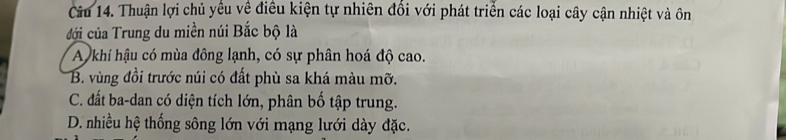 Thuận lợi chủ yếu về điều kiện tự nhiên đổi với phát triển các loại cây cận nhiệt và ôn
đới của Trung du miền núi Bắc bộ là
A khi hậu có mùa đông lạnh, có sự phân hoá độ cao.
B. vùng đồi trước núi có đất phù sa khá màu mỡ.
C. đất ba-dan có diện tích lớn, phân bố tập trung.
D. nhiều hệ thống sông lớn với mạng lưới dày đặc.