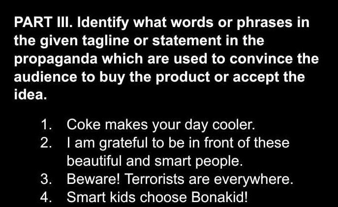 PART III. Identify what words or phrases in 
the given tagline or statement in the 
propaganda which are used to convince the 
audience to buy the product or accept the 
idea. 
1. Coke makes your day cooler. 
2. I am grateful to be in front of these 
beautiful and smart people. 
3. Beware! Terrorists are everywhere. 
4. Smart kids choose Bonakid!