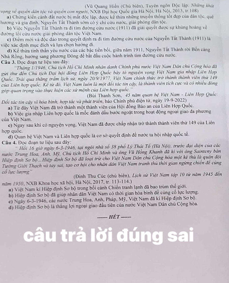 (Vũ Quang Hiển (Chủ biên), Tuyên ngôn Độc lập: Những khát
vọng ve^2 quyền dân tộc và quyền con người, NXB Đại học Quốc gia Hà Nội, Hà Nội, 2013, tr.108)
a) Chứng kiến cảnh đất nước bị mất độc lập, được kể thừa những truyền thống tốt đẹp của dân tộc, quê
hương và gia đình, Nguyễn Tất Thành sớm có ý chí cứu nước, giải phóng dân tộc.
b) Việc Nguyễn Tắt Thành ra đi tìm đường cứu nước (1911) đã giải quyết được sự khủng hoảng về
đường lối cứu nước giải phóng dân tộc Việt Nam.
c) Điểm mới và độc đảo trong quyết định ra đi tìm đường cứu nước của Nguyễn Tất Thành (1911) là
việc xác định mục đích và lựa chọn hướng đi.
d) Kế thừa tinh thần yêu nước của các bậc tiền bối, giữa năm 1911, Nguyễn Tất Thành rời Bến cảng
Nhà Rồng, hướng sang phương Đông để bắt đầu cuộc hành trình tìm đường cứu nước.
Câu 3. Đọc đoạn tư liệu sau đây:
*Tháng 1/1946, Chủ tịch Hồ Chi Minh nhân danh Chính phủ nước Việt Nam Dân chủ Cộng hỏa đã
gửi thư đến Chủ tịch Đại hội đồng Liên Hợp Quốc bày tổ nguyện vọng Việt Nam gia nhập Liên Hợp
Quốc. Trải qua thăng trầm lịch sử, ngày 20/9/1977, Việt Nam chính thức trở thành thành viên thứ 149
của Liên hợp quốc. Kể từ đó, Việt Nam luôn là một đổi tác tin cậy, là thành viên tích cực và có nhiều đóng
góp quan trọng vào thực hiện các sử mệnh của Liên hợp quốc.''
(Bùi Thanh Sơn, 45 năm quan hệ Việt Nam - Liên Hợp Quốc:
Đổối tác tin cậy vì hòa bình, hợp tác và phát triển, báo Chính phủ điện tử, ngày 19-9-2022)
) Từ đây Việt Nam đã trở thành một thành viên của Hội đồng Bảo an của Liên Hợp Quốc.
b) Việc gia nhập Liên hợp quốc là mốc đánh dấu bước ngoặt trong hoạt động ngoại giao đa phương
ủa Việt Nam.
c) Ngay sau khi có nguyện vọng, Việt Nam đã được chấp nhận trở thành thành viên thứ 149 của Liên
hợp quốc.
d) Quan hệ Việt Nam và Liên hợp quốc là cơ sở quyết định đề nước ta hội nhập quốc tế.
Câu 4. Đọc đoạn tư liệu sau đây:
' Hồi 16 giờ ngày 6-3-1946, tại ngôi nhà số 38 phổ Lý Thái Tổ (Hà Nội), trước đại diện của các
Trước Trung Hoa, Anh, Mỹ, Chủ tịch Hồ Chí Minh và ông Vũ Hồng Khanh đã kí với ông Sainteny bản
Hiệp định Sơ bộ . Hiệp định Sơ bộ đã loại trừ cho Việt Nam Dân chủ Cộng hòa một kẻ thù là quân đội
Tướng Giới Thạch và tay sai, tạo cơ hội cho nhân dân Việt Nam tranh thủ thời gian ngừng chiến để cùng
cổ lực lượng''
(Đinh Thu Cúc (chủ biên), Lịch sử Việt Nam tập 10 từ năm 1945 đến
năm 1950, NXB Khoa học xã hội, Hà Nội, 2017, tr. 113-114.)
a) Việt Nam kí Hiệp định Sơ bộ trong bối cảnh Chiến tranh lạnh đã bao trùm thế giới.
b) Hiệp định Sơ bộ đã giúp nhân dân Việt Nam có thời gian hòa bình để cùng cố lực lượng.
c) Ngày 6-3-1946, các nước Trung Hoa, Anh, Pháp, Mỹ, Việt Nam đã kí Hiệp định Sơ bộ.
d) Hiệp định Sơ bộ là thắng lợi ngoại giao đầu tiên của nước Việt Nam Dân chủ Cộng hòa.
_hết_
câu trả lời đúng sai