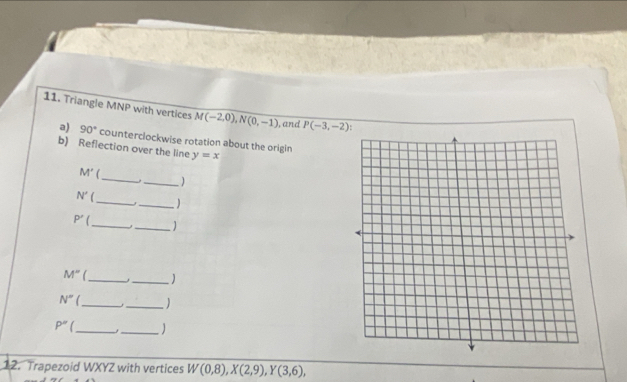 Triangle MNP with vertices M(-2,0), N(0,-1) , and P(-3,-2)
a) 90° counterclockwise rotation about the origin 
b) Reflection over the line y=x
M'
_._ ) 
_
N'
_) 
_ 
_
P'
M'' __) 
_ 
_
N°
P'' _ _ 
12. Trapezoid WXYZ with vertices W(0,8), X(2,9), Y(3,6),