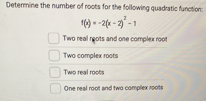 Determine the number of roots for the following quadratic function:
f(x)=-2(x-2)^2-1
Two real roots and one complex root
Two complex roots
Two real roots
One real root and two complex roots