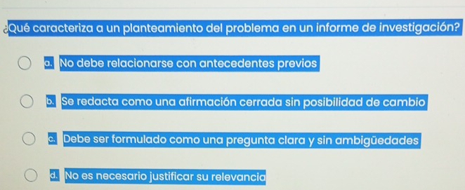 Qué caracteriza a un planteamiento del problema en un informe de investigación?. No debe relacionarse con antecedentes previos
b. Se redacta como una afirmación cerrada sin posibilidad de cambio
c. Debe ser formulado como una pregunta clara y sin ambigüedades
d. No es necesario justificar su relevancia