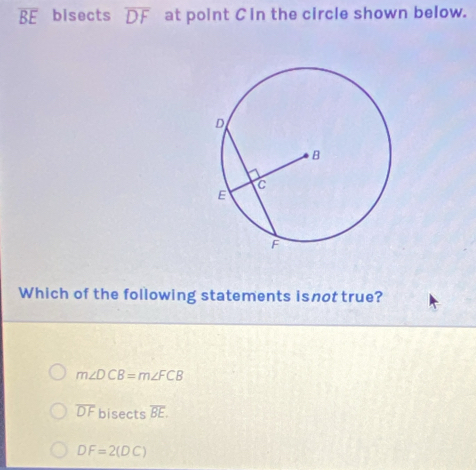 overline BE bisects overline DF at point Cin the circle shown below.
Which of the following statements isnot true?
m∠ DCB=m∠ FCB
overline DF bisects overline BE.
DF=2(DC)