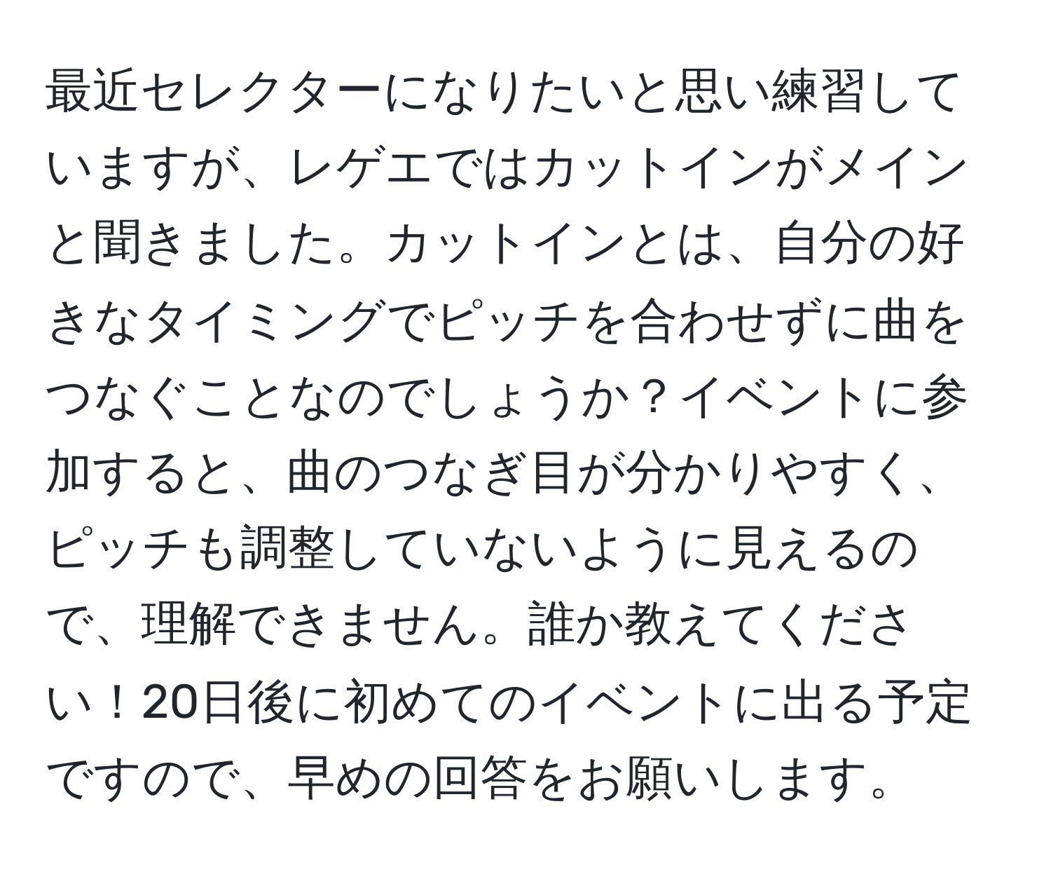 最近セレクターになりたいと思い練習していますが、レゲエではカットインがメインと聞きました。カットインとは、自分の好きなタイミングでピッチを合わせずに曲をつなぐことなのでしょうか？イベントに参加すると、曲のつなぎ目が分かりやすく、ピッチも調整していないように見えるので、理解できません。誰か教えてください！20日後に初めてのイベントに出る予定ですので、早めの回答をお願いします。