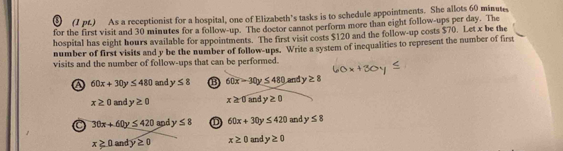§ (1 pt.) As a receptionist for a hospital, one of Elizabeth's tasks is to schedule appointments. She allots 60 minutes
for the first visit and 30 minutes for a follow-up. The doctor cannot perform more than eight follow-ups per day. The
hospital has eight hours available for appointments. The first visit costs $120 and the follow-up costs $70. Let x be the
number of first visits and y be the number of follow-ups. Write a system of inequalities to represent the number of first
visits and the number of follow-ups that can be performed.
A 60x+30y≤ 480 and y≤ 8 B 60x-30y≤ 480 and y≥ 8
x≥ 0 a nd y≥ 0
x≥ 0a andy≥ 0
30x+60y≤ 420 and y≤ 8 D 60x+30 ν ≤ 420 and y≤ 8
x≥ 0 and y≥ 0 x≥ 0 and y≥ 0