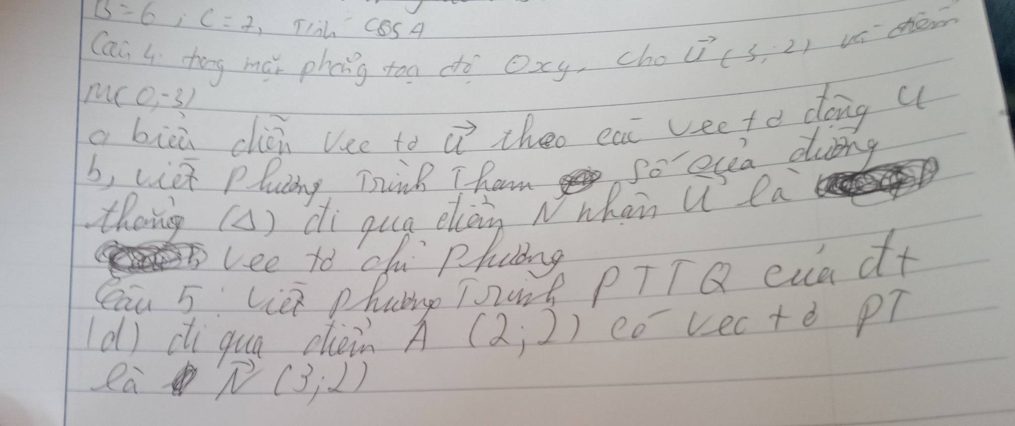 B=6, C=7 TIih cos 4
Can 4 tong ma phong too do Oxy, cho
vector U(3,-2) va she
u(0,-3)
a bicú clòi Vee to vector u theo eat veeto dong ( 
b, viet plucing Trink T ham 
So eya dubng 
Cau 5 Lie phaing Tart PTTQ cua d+ 
(d) ci qua chein A (2;2) eo vecte P? 
ea
overline N(3,2)