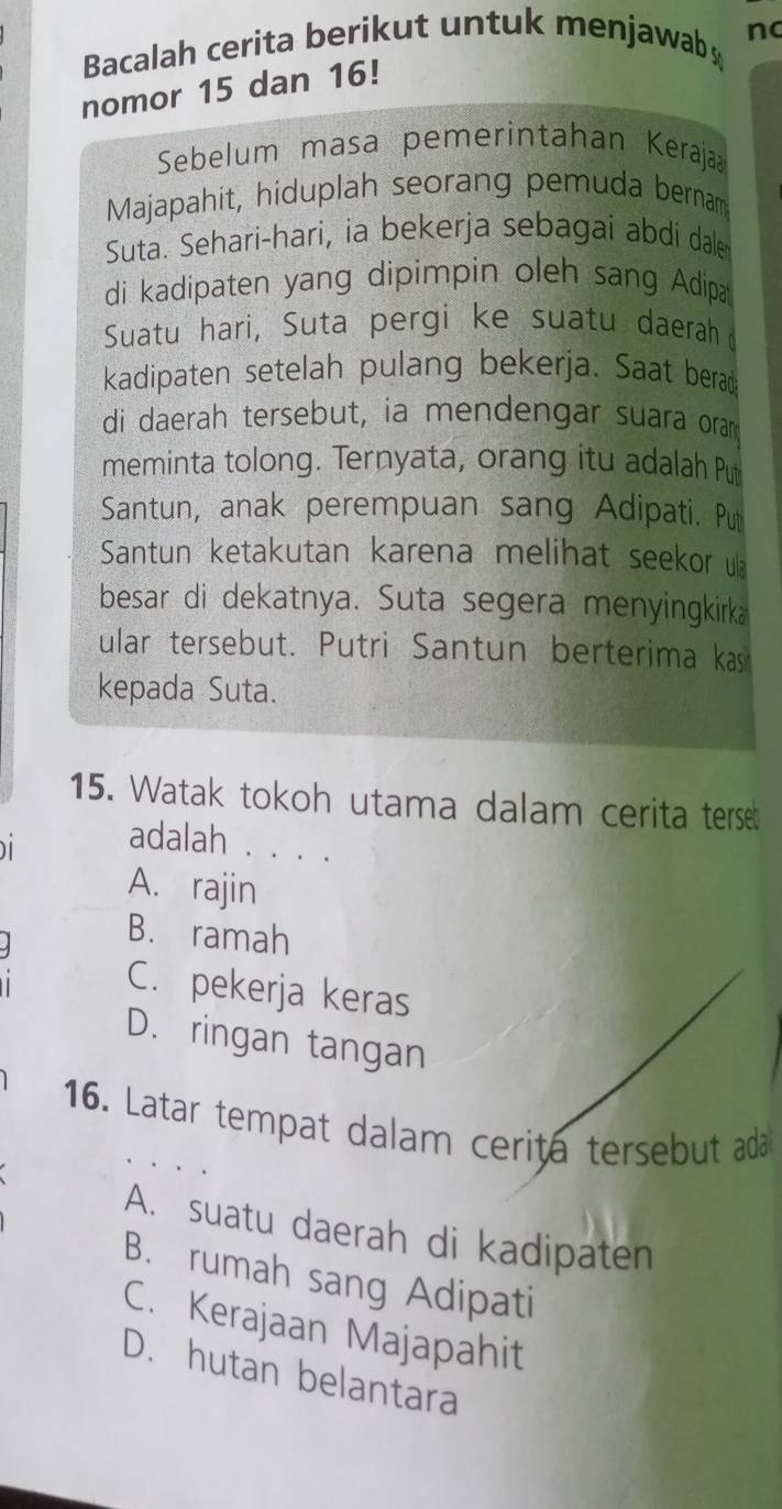 Bacalah cerita berikut untuk menjawab nc
nomor 15 dan 16!
Sebelum masa pemerintahan Kerajaa
Majapahit, hiduplah seorang pemuda bernam
Suta. Sehari-hari, ia bekerja sebagai abdi dale
di kadipaten yang dipimpin oleh sang Adipa
Suatu hari, Suta pergi ke suatu daerah
kadipaten setelah pulang bekerja. Saat berad
di daerah tersebut, ia mendengar suara oram
meminta tolong. Ternyata, orang itu adalah Pu
Santun, anak perempuan sang Adipati. Put
Santun ketakutan karena melihat seekor u
besar di dekatnya. Suta segera menyingkirka
ular tersebut. Putri Santun berterima kas
kepada Suta.
15. Watak tokoh utama dalam cerita terse

adalah . . . .
A. rajin
B. ramah
C. pekerja keras
D. ringan tangan
16. Latar tempat dalam cerita tersebut ad
A. suatu daerah di kadipaten
B. rumah sang Adipati
C. Kerajaan Majapahit
D. hutan belantara