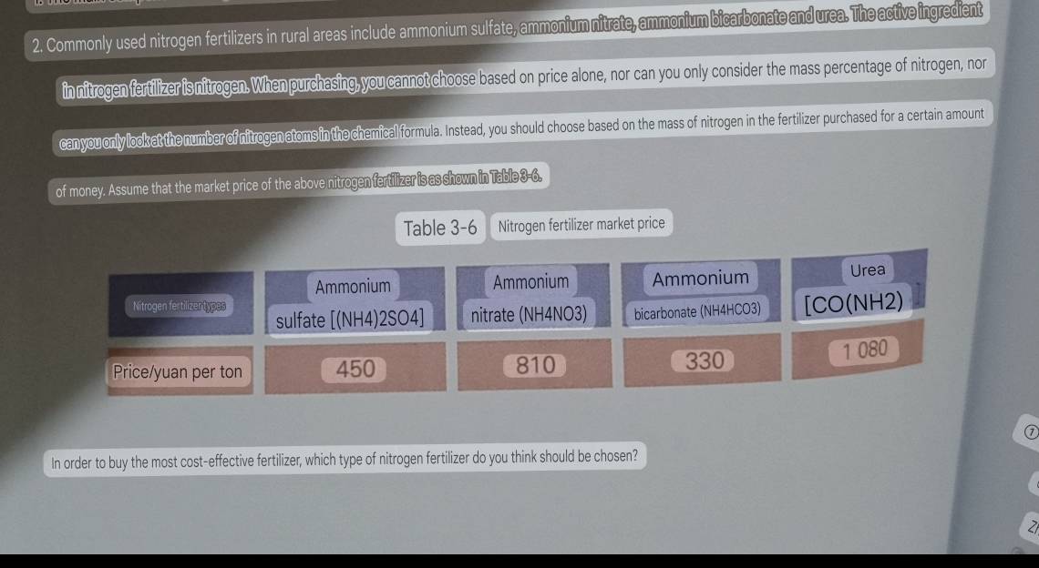 Commonly used nitrogen fertilizers in rural areas include ammonium sulfate, ammonium nitrate, ammonium bicarbonate and urea. The active ingredient
in nitrogen fertilizer is nitrogen. When purchasing, you cannot choose based on price alone, nor can you only consider the mass percentage of nitrogen, nor
can you only lookat the number of nitrogen atoms in the chemical formula. Instead, you should choose based on the mass of nitrogen in the fertilizer purchased for a certain amount
of money. Assume that the market price of the above nitrogen fertilizer is as shown in Table 3-6.
Table 3-6 Nitrogen fertilizer market price
Ammonium Ammonium Ammonium Urea
Nitrogen fertilizentypas sulfate [(NH4)2SO4] nitrate (NH4NO3) bicarbonate (NH4HCO3) [CO(NH2)
Price/yuan per ton 450 810 330
1 080
⑦
In order to buy the most cost-effective fertilizer, which type of nitrogen fertilizer do you think should be chosen?