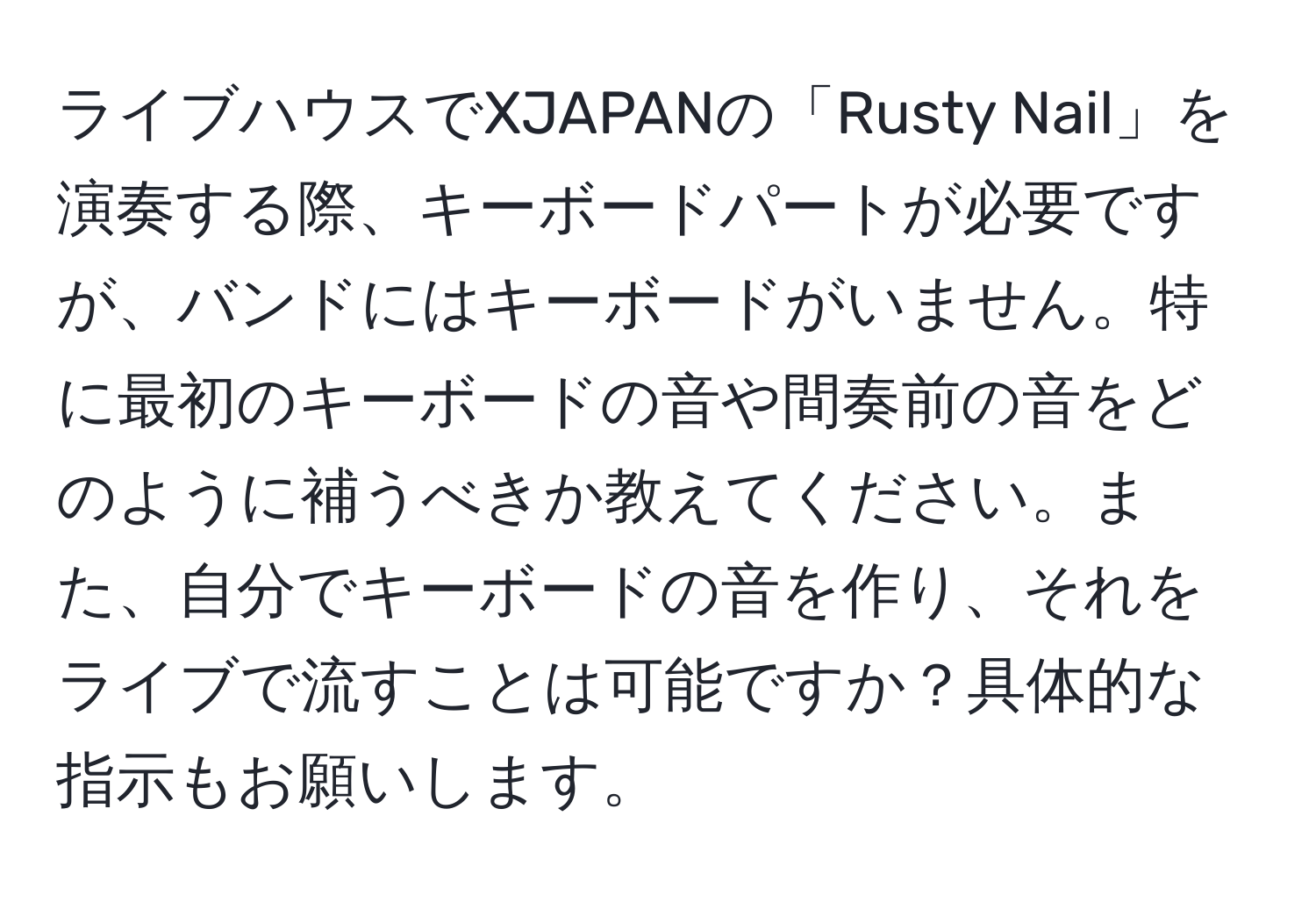 ライブハウスでXJAPANの「Rusty Nail」を演奏する際、キーボードパートが必要ですが、バンドにはキーボードがいません。特に最初のキーボードの音や間奏前の音をどのように補うべきか教えてください。また、自分でキーボードの音を作り、それをライブで流すことは可能ですか？具体的な指示もお願いします。