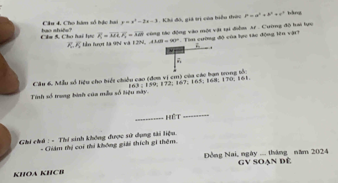 Cho hàm số bậc hai y=x^2-2x-3 Khi đô, giá trị của biểu thức P=a^2+b^2+c^2 bàng 
bao nhiều? 
Câu 5, Cho hai lực vector F_1=vector MA, vector F_2=vector MB cùng tác động vào một vật tại điểm M. Cường độ hai lực
vector F_1, vector F_2 lần lượt là 9N và 12N, AMB=90°. Tìm cường độ của lực tác động lên vật?
vector F_1
vector v_3
Câu 6. Mẫu số liệu cho biết chiều cao (đơn vị cm) của các bạn trong tổ:
163; 159; 172; 167; 165; 168; 170; 161. 
Tính số trung bình của mẫu số liệu này. 
_Hệt 
_ 
Ghi chú : - Thí sinh không được sử dụng tài liệu. 
- Giám thị coi thì không giải thích gì thêm. 
Đồng Nai, ngày ... tháng năm 2024 
GV SOạn đè 
KHOA KHCB