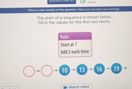 Bookwark code; bu allowed 
This is a new version of the question. Make sure you start new workings. 
The start of a sequence is shown below. 
Fill in the values for the first two terms. 
Rule: 
Start at ? 
Add 3 each time
10 13 16 19
Watch video