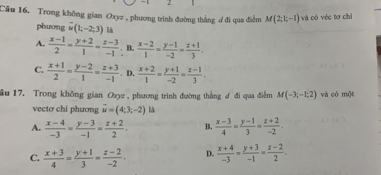 1 2 1
Câu 16. Trong không gian Oxyz , phương trình đường thẳng ơ đi qua điểm M(2;1;-1) và có véc tơ chỉ
phương vector u(1;-2;3) là
A.  (x-1)/2 = (y+2)/1 = (z-3)/-1 . B.  (x-2)/1 = (y-1)/-2 = (z+1)/3 .
C.  (x+1)/2 = (y-2)/1 = (z+3)/-1 . D.  (x+2)/1 = (y+1)/-2 = (z-1)/3 . 
ầu 17. Trong không gian Oxyz , phương trình đường thẳng đ đi qua điểm M(-3;-1;2) và có một
vectơ chi phương vector u=(4;3;-2) là
A.  (x-4)/-3 = (y-3)/-1 = (z+2)/2 .  (x-3)/4 = (y-1)/3 = (z+2)/-2 . 
B.
D.
C.  (x+3)/4 = (y+1)/3 = (z-2)/-2 .  (x+4)/-3 = (y+3)/-1 = (z-2)/2 .