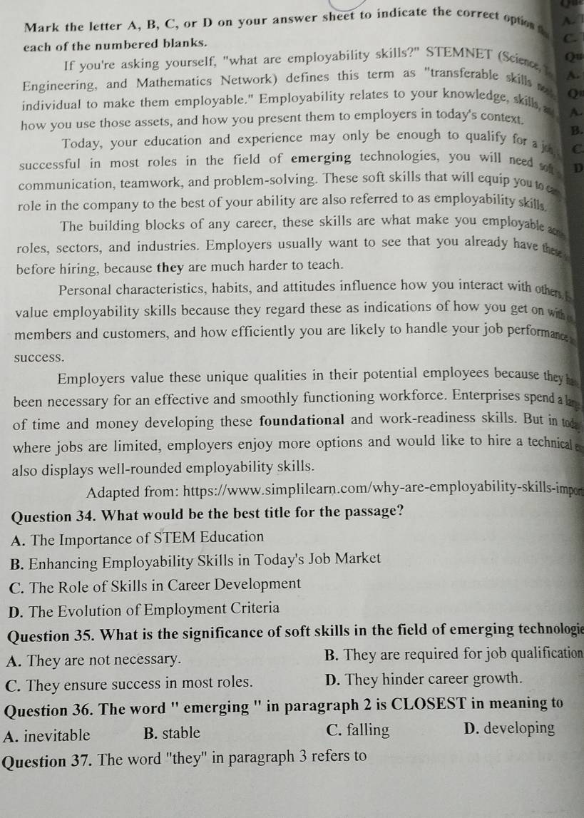 om
A.  7
Mark the letter A, B, C, or D on your answer sheet to indicate the correct optes .
each of the numbered blanks.
C.
If you're asking yourself, "what are employability skills?" STEMNET (Scien, Qu
Engineering, and Mathematics Network) defines this term as "transferable skills A.
Q
individual to make them employable." Employability relates to your knowledge, skills s
how you use those assets, and how you present them to employers in today's context. A.
B.
Today, your education and experience may only be enough to qualify for a jo C
successful in most roles in the field of emerging technologies, you will need sh D
communication, teamwork, and problem-solving. These soft skills that will equip you to
role in the company to the best of your ability are also referred to as employability skills 
The building blocks of any career, these skills are what make you employable 
roles, sectors, and industries. Employers usually want to see that you already have thee
before hiring, because they are much harder to teach.
Personal characteristics, habits, and attitudes influence how you interact with othe, t
value employability skills because they regard these as indications of how you get on wih e
members and customers, and how efficiently you are likely to handle your job performanc 
success.
Employers value these unique qualities in their potential employees because theyh
been necessary for an effective and smoothly functioning workforce. Enterprises spend a le
of time and money developing these foundational and work-readiness skills. But in tok
where jobs are limited, employers enjoy more options and would like to hire a technical 
also displays well-rounded employability skills.
Adapted from: https://www.simplilearn.com/why-are-employability-skills-impor
Question 34. What would be the best title for the passage?
A. The Importance of STEM Education
B. Enhancing Employability Skills in Today's Job Market
C. The Role of Skills in Career Development
D. The Evolution of Employment Criteria
Question 35. What is the significance of soft skills in the field of emerging technologie
A. They are not necessary. B. They are required for job qualification
C. They ensure success in most roles. D. They hinder career growth.
Question 36. The word '' emerging '' in paragraph 2 is CLOSEST in meaning to
A. inevitable B. stable C. falling D. developing
Question 37. The word "they" in paragraph 3 refers to