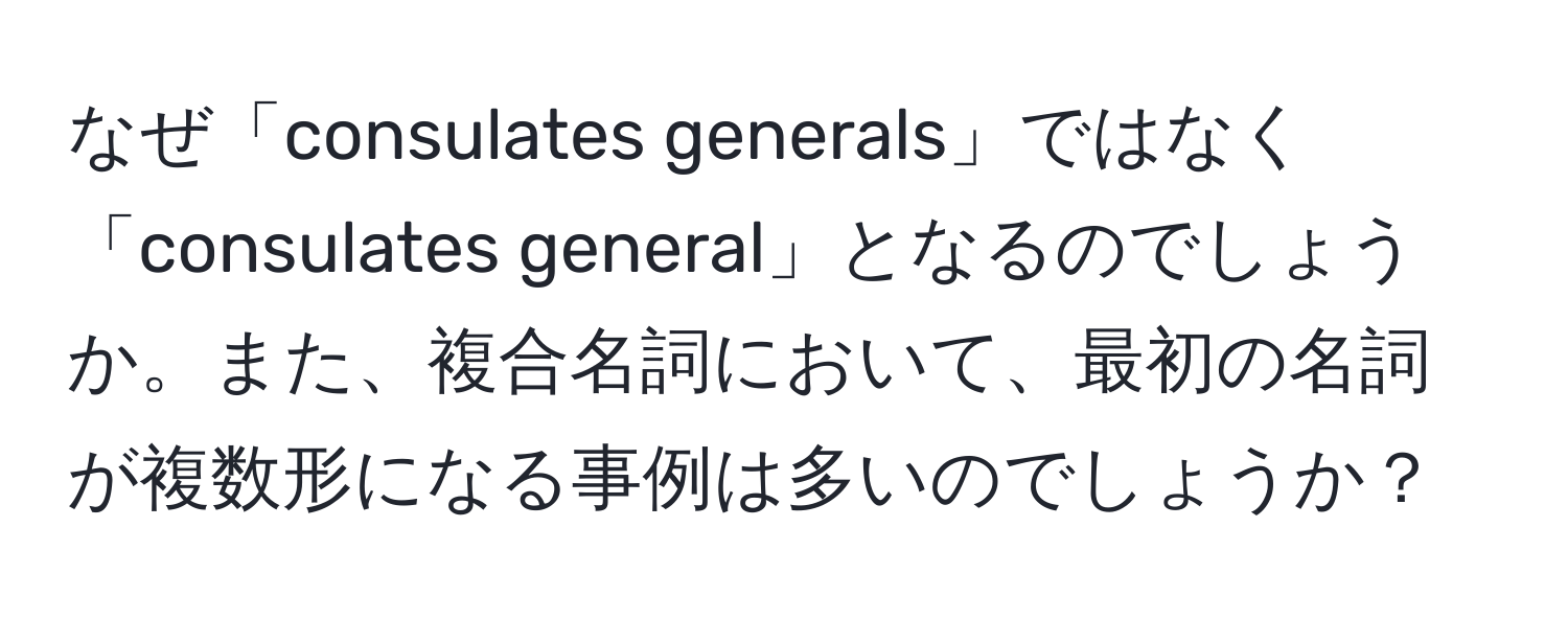 なぜ「consulates generals」ではなく「consulates general」となるのでしょうか。また、複合名詞において、最初の名詞が複数形になる事例は多いのでしょうか？