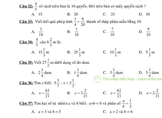  4/5  số sách trên bàn là 16 quyển. Hỏi trên bàn có mấy quyển sách ?
A. 15 B. 20 C. 25 D. 30
Câu 33: Viết kết quả phép tính  1/4 + 9/20  thành số thập phân mẫu bằng 10 :
A.  3/10  B.  1/10  C.  7/10  D.  9/10 
Câu 34:  4/5  của 6 2/3 m là:
A. 15 1/3 m B. 25 1/3 m C. 10 1/3 m D. 5 1/3 m
Câu 35: Viết 27 1/2 m dưới dạng số đo dam:
A. 2 3/4 dam B. 1 3/4 dam C. 3 3/4 dam D. 5 3/4 dam
Câu 36: Tìm x biết: 5 3/7 -x=2 1/3 . Thư viện tiểu học - Ươm mầm tư
A. x= 63/21  B. x=3 2/21  C. x= 62/21  D. x=2 2/21 
Câu 37: Tìm hai số tự nhiên a và b biết: a+b=8 và phân số  a/b = 1/3 
A. a=3 và b=5 C. a=2 và i b=6