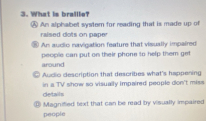 What is braille?
A An alphabet system for reading that is made up of
raised dots on paper
⑧ An audio navigation feature that visually impaired
people can put on their phone to help them get 
around
Audio description that describes what's happening
in a TV show so visually impaired people don't miss
details
◎ Magnified text that can be read by visually impaired
people