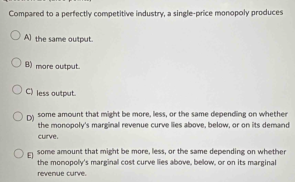 Compared to a perfectly competitive industry, a single-price monopoly produces
A) the same output.
B) more output.
C) less output.
D) some amount that might be more, less, or the same depending on whether
the monopoly's marginal revenue curve lies above, below, or on its demand
curve.
E) some amount that might be more, less, or the same depending on whether
the monopoly's marginal cost curve lies above, below, or on its marginal
revenue curve.