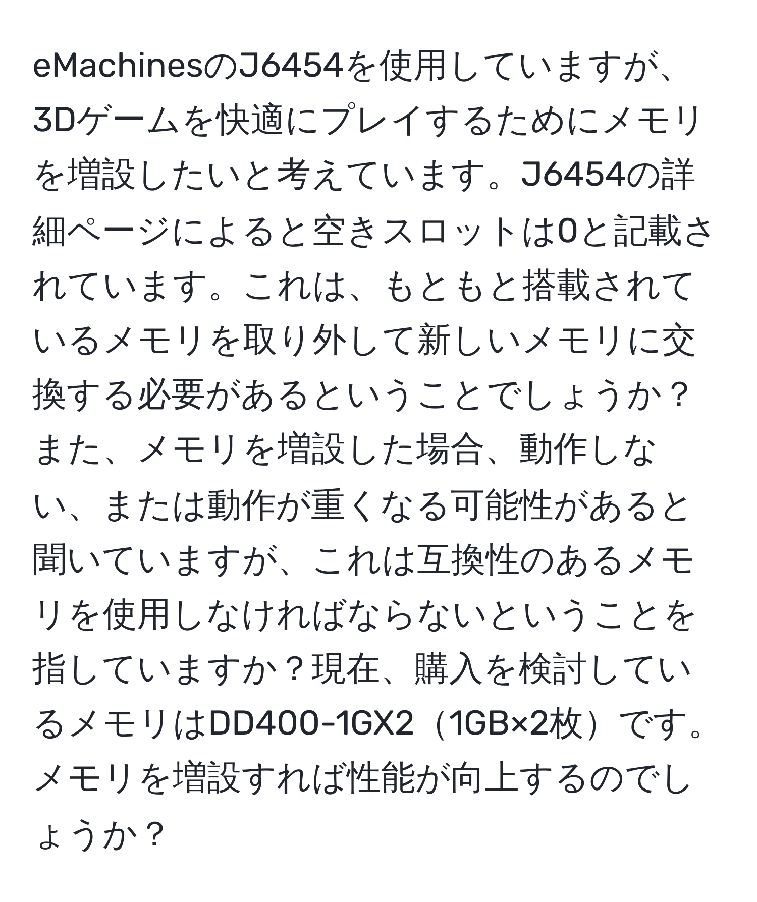 eMachinesのJ6454を使用していますが、3Dゲームを快適にプレイするためにメモリを増設したいと考えています。J6454の詳細ページによると空きスロットは0と記載されています。これは、もともと搭載されているメモリを取り外して新しいメモリに交換する必要があるということでしょうか？また、メモリを増設した場合、動作しない、または動作が重くなる可能性があると聞いていますが、これは互換性のあるメモリを使用しなければならないということを指していますか？現在、購入を検討しているメモリはDD400-1GX21GB×2枚です。メモリを増設すれば性能が向上するのでしょうか？