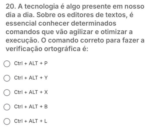 A tecnologia é algo presente em nosso
dia a dia. Sobre os editores de textos, é
essencial conhecer determinados
comandos que vão agilizar e otimizar a
execução. O comando correto para fazer a
verificação ortográfica é:
Ctrl+ALT+P
Ctrl+ALT+Y
Ctrl+ALT+X
Ctrl+ALT+B
Ctrl+ALT+L