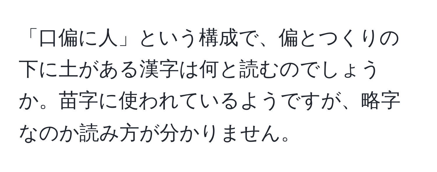 「口偏に人」という構成で、偏とつくりの下に土がある漢字は何と読むのでしょうか。苗字に使われているようですが、略字なのか読み方が分かりません。