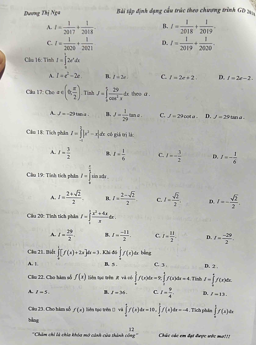 Dương Thị Nga  Bài tập định dạng cấu trúc theo chương trình GD 201x
A. I= 1/2017 + 1/2018 . I= 1/2018 + 1/2019 .
B.
C. I= 1/2020 + 1/2021 . I= 1/2019 + 1/2020 .
D.
Câu 16: Tính I=∈tlimits _0^(12e^x)dx
A. I=e^2-2e. B. I=2e. C. I=2e+2. D. I=2e-2.
Câu 17: Cho a∈ (0; π /2 ). Tính J=∈tlimits _0^(afrac 29)cos^2xdx theo a .
A. J=-29tan a. B. J= 1/29 tan a. C. J=29cot a. D. J=29tan a.
Câu 18: Tích phân I=∈tlimits _(-1)^2|x^2-x|dx có giá trị là:
B.
A. I= 3/2  I= 1/6  C. I=- 3/2  D. I=- 1/6 
*  Câu 19: Tính tích phân I=∈tlimits _0^((frac π)4)sin xdx.
A. I= (2+sqrt(2))/2 . B. I= (2-sqrt(2))/2 . C. I= sqrt(2)/2 . D. I=- sqrt(2)/2 .
Câu 20: Tính tích phân I=∈tlimits _1^(2frac x^2)+4xx dx .
A. I= 29/2 . B. I= (-11)/2 . C. I= 11/2 . D. I= (-29)/2 .
Câu 21. Biết ∈tlimits _0^(1[f(x)+2x]dx=3. Khi đó ∈tlimits _0^1f(x) dx bằng
A. 1. B. 5 . C. 3 . D. 2 .
Câu 22. Cho hàm số f(x) liên tục trên R và có ∈tlimits _0^2f(x)dx=9;∈tlimits _2^4f(x)dx=4.. Tính I=∈tlimits _0^4f(x)dx.
B.
A. I=5. I=36. C. I=frac 9)4. D. I=13.
Câu 23. Cho hàm số f(x) liên tục trênĐ và ∈tlimits _0^4f(x)dx=10,∈tlimits _4^3f(x)dx=-4. Tích phân ∈tlimits _0^3f(x)dx
bằng
12
''Chăm chi là chìa khóa mở cánh cửa thành công'' Chúc các em đạt được ước mơ!!!