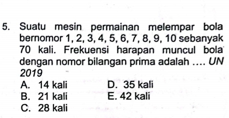 Suatu mesin permainan melempar bola
bernomor 1, 2, 3, 4, 5, 6, 7, 8, 9, 10 sebanyak
70 kali. Frekuensi harapan muncul bola
dengan nomor bilangan prima adalah .... UN
2019
A. 14 kali D. 35 kali
B. 21 kali E. 42 kali
C. 28 kali