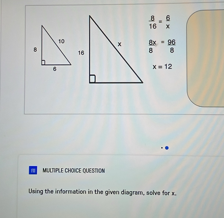  8/16 = 6/x 
 8x/8 = 96/8 
x=12
= MULTIPLE CHOICE QUESTION 
Using the information in the given diagram, solve for x.