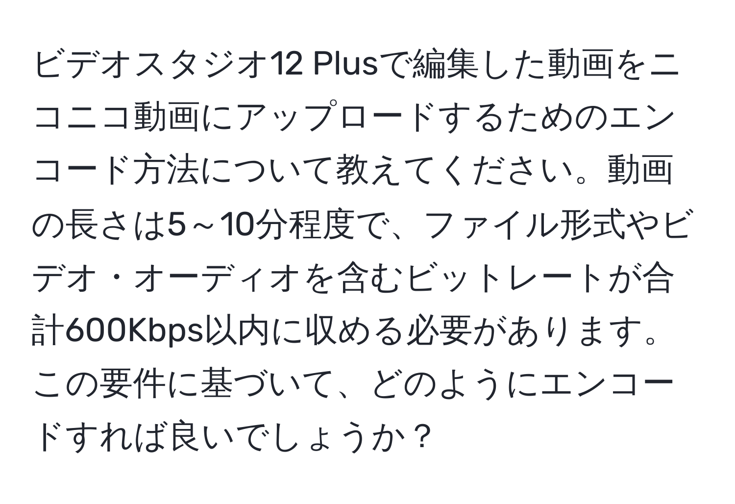 ビデオスタジオ12 Plusで編集した動画をニコニコ動画にアップロードするためのエンコード方法について教えてください。動画の長さは5～10分程度で、ファイル形式やビデオ・オーディオを含むビットレートが合計600Kbps以内に収める必要があります。この要件に基づいて、どのようにエンコードすれば良いでしょうか？