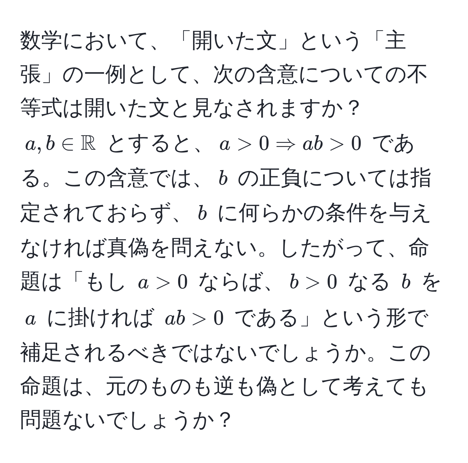 数学において、「開いた文」という「主張」の一例として、次の含意についての不等式は開いた文と見なされますか？  
$a, b ∈ mathbbR$ とすると、$a > 0 Rightarrow ab > 0$ である。この含意では、$b$ の正負については指定されておらず、$b$ に何らかの条件を与えなければ真偽を問えない。したがって、命題は「もし $a > 0$ ならば、$b > 0$ なる $b$ を $a$ に掛ければ $ab > 0$ である」という形で補足されるべきではないでしょうか。この命題は、元のものも逆も偽として考えても問題ないでしょうか？