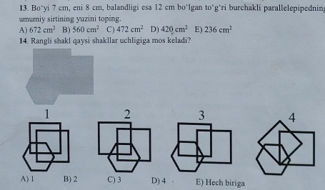 Bo*yi 7 cm, eni 8 cm, balandligi esa 12 cm bo‘lgan to*g*ri burchakli parallelepipedning
umumiy sirtining yuzini toping.
A) 672cm^2 B) 560cm^2 C) 472cm^2 D) 420cm^2 E) 236cm^2
14. Rangli shakl qaysi shakllar uchligiga mos keladi?
1 2 3 4
A) 1 B) 2 C) 3 D) 4 E) Hech biriga