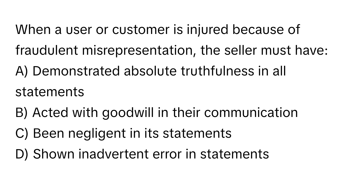 When a user or customer is injured because of fraudulent misrepresentation, the seller must have:

A) Demonstrated absolute truthfulness in all statements
B) Acted with goodwill in their communication
C) Been negligent in its statements
D) Shown inadvertent error in statements