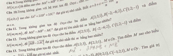 Câu 9.Trong không gia
M(x;y;z) là điểm sao cho MA^2+MB^2+N
Câu 10,Trong không gian với hệ trục tọa độ Oxyz, chổ l you ...^circ  n
S(a;b;c) sao cho SA^2+2SB^2+3SC^2 đạt giá trị nhỏ nhất. Biết a+b+c= m/n 
Câu 11. Trong không gian tọa độ Oxyzcho ba điểm A(2;5;1), B(-2;-6;2), C(1;2;-1)
và điểm
m+n.
M(m;m,m) , đễ MA^2-MB^2-MC^2 đạt giá trị lớn nhất thì m bằng bao nhiêu? 
Câu 12. Trong không gian tọa độ Oxyz cho ba điểm A(2;5;1), B(-2;-6;2), C(1;2;-1) và điểm
M(m;m;m) , đề |overline MB-2overline AC| đạt giá trị nhỏ nhất thì m bằng bao nhiêu? 
Câu 13. Trong không gian tọa độ Oxyz cho điểm A(1;2;3), B(2;2;1), M∈ Ox. Tìm điểm M sao cho biểu
|vector MA· vector MR| dat giá trị nhỏ nhất.
3), B(0;2;1), C(-1;2;1), M∈ Oy. Tìm giá trị