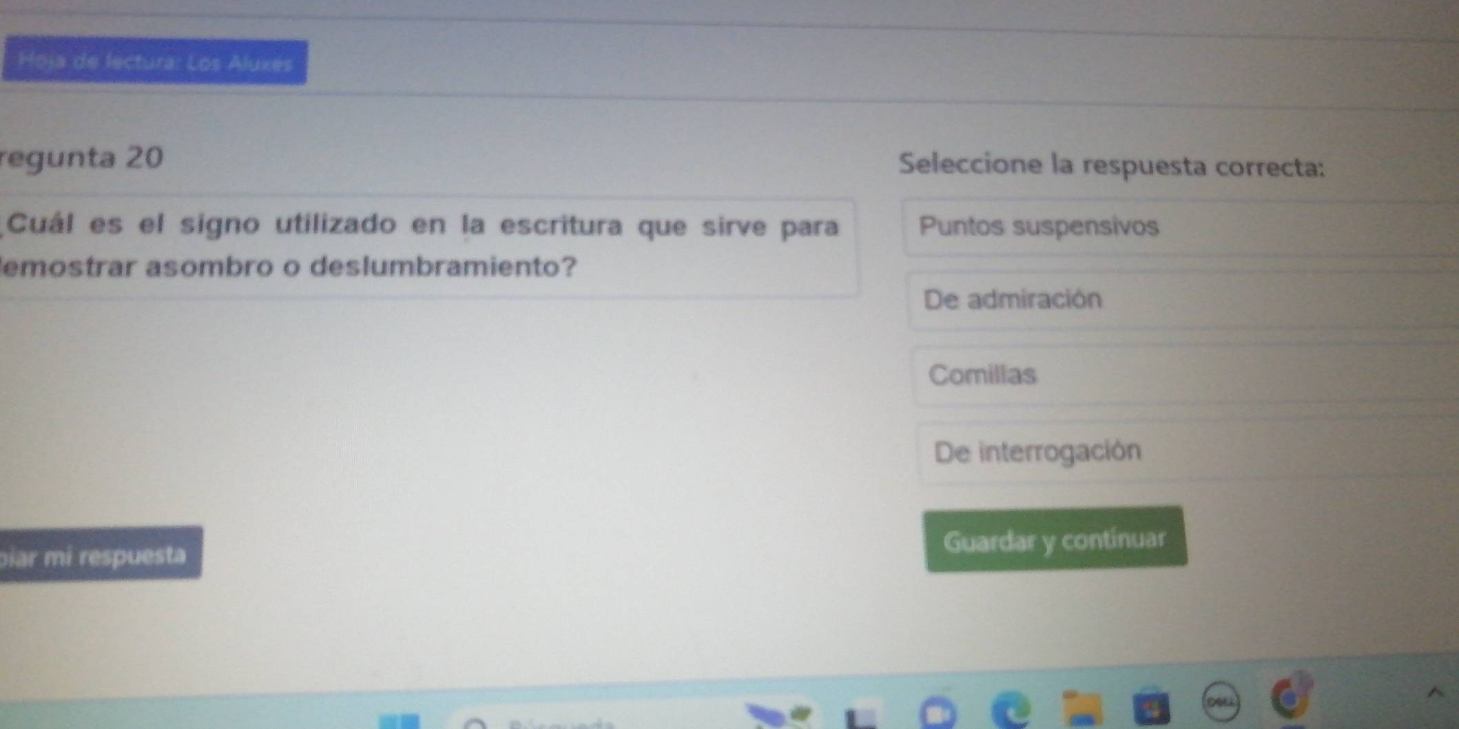 Hoja de lectura: Los Aluxes
regunta 20
Seleccione la respuesta correcta:
Cuál es el signo utilizado en la escritura que sirve para Puntos suspensivos
emostrar asombro o deslumbramiento?
De admiración
Comillas
De interrogación
piar mi respuesta Guardar y contínuar