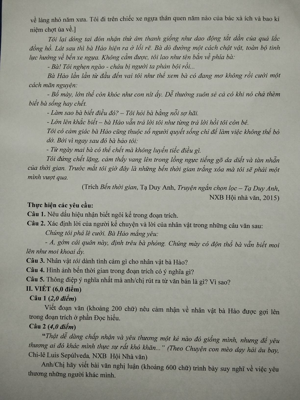 về làng nhỏ năm xưa. Tôi đi trên chiếc xe ngựa thân quen năm nào của bác xà ích và bao kỉ
niệm chợt ùa về.]
Tôi lại dỏng tai đón nhận thứ âm thanh giống như dao động tắt dần của quả lắc
đồng hồ. Lát sau thì bà Hảo hiện ra ở lối rẽ. Bà dò đường một cách chật vật, toàn bộ tinh
lực hướng về bến xe ngựa. Không cầm được, tôi lao như tên bắn về phía bà:
- Bà! Tôi nghẹn ngào - cháu bị người ta phản bội rồi...
Bà Hảo lần lần từ đầu đến vai tôi như thể xem bà có đang mơ không rồi cười một
cách mãn nguyện:
- Bố mày, lớn thế còn khóc như con nit ấy. Dễ thường suôn sẻ cả có khi nó chả thèm
biết bà sống hay chết.
- Làm sao bà biết điều đó? - Tôi hỏi bà bằng nỗi sợ hãi.
- Lớn lên khắc biết − bà Hảo vẫn trả lời tôi như từng trả lời hồi tôi còn bé.
Tôi có cảm giác bà Hảo cũng thuộc số người quyết sống chi để làm việc không thể bỏ
dở. Bởi vì ngay sau đó bà bảo tôi:
- Từ ngày mai bà có thể chết mà không luyến tiếc điều gì.
Tôi đứng chết lặng, cảm thấy vang lên trong lồng ngực tiếng gõ da diết và tàn nhẫn
của thời gian. Trước mắt tôi giờ đây là những bến thời gian trắng xóa mà tôi sẽ phải một
mình vượt qua.
(Trích Bến thời gian, Tạ Duy Anh, Truyện ngắn chọn lọc - Tạ Duy Anh,
NXB Hội nhà văn, 2015)
Thực hiện các yêu cầu:
Câu 1. Nêu dấu hiệu nhận biết ngôi kể trong đoạn trích.
Câu 2. Xác định lời của người kể chuyện và lời của nhân vật trong những câu văn sau:
Chúng tôi phá lê cười. Bà Hào mắng yêu:
- A, gớm cái quân này, định trêu bà phỏng. Chúng mày có độn thổ bà vẫn biết moi
lên như moi khoai ấy.
Câu 3. Nhân vật tổi dành tình cảm gì cho nhân vật bà Hảo?
Câu 4. Hình ảnh bến thời gian trong đoạn trích có ý nghĩa gì?
Câu 5. Thông điệp ý nghĩa nhất mà anh/chị rút ra từ văn bản là gì? Vì sao?
II. VIÉT (6,0 điểm)
Câu 1 (2,0 điểm)
Viết đoạn văn (khoảng 200 chữ) nêu cảm nhận về nhân vật bà Hảo được gợi lên
trong đoạn trích ở phần Đọc hiểu.
Câu 2 (4,0 điểm)
*Thật dễ dàng chấp nhận và yêu thương một kẻ nào đó giống mình, nhưng để yêu
thương ai đó khác mình thực sự rất khó khăn...”' (Theo Chuyện con mèo dạy hải âu bay,
Chi-lê Luis Sepúlveda, NXB Hội Nhà văn)
Anh/Chị hãy viết bài văn nghị luận (khoảng 600 chữ) trình bày suy nghĩ về việc yêu
thương những người khác mình.