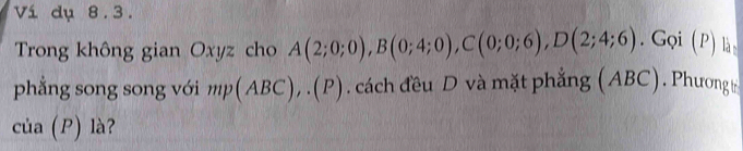 Ví dụ 8.3. 
Trong không gian Oxyz cho A(2;0;0), B(0;4;0), C(0;0;6), D(2;4;6). Gọi (P) là 
phẳng song song với mp(ABC),.(P). cách đều D và mặt phẳng (ABC). Phương 
của (P) là?