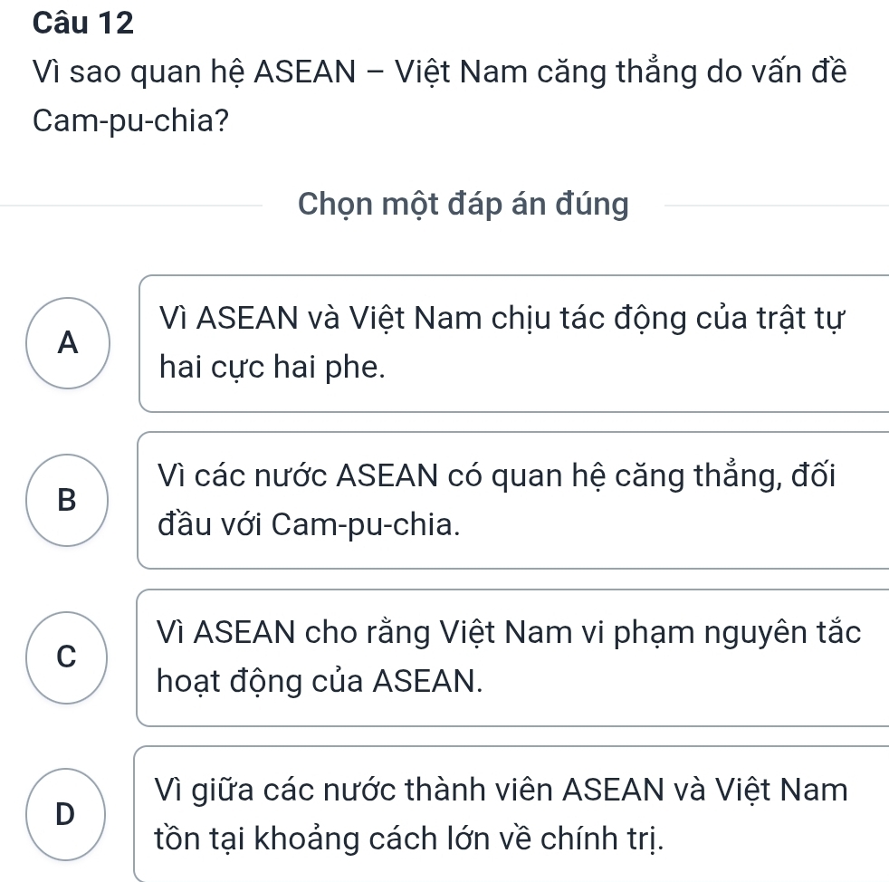 Vì sao quan hệ ASEAN - Việt Nam căng thẳng do vấn đề
Cam-pu-chia?
Chọn một đáp án đúng
Vì ASEAN và Việt Nam chịu tác động của trật tự
A
hai cực hai phe.
Vì các nước ASEAN có quan hệ căng thẳng, đối
B
đầu với Cam-pu-chia.
Vì ASEAN cho rằng Việt Nam vi phạm nguyên tắc
C
hoạt động của ASEAN.
Vì giữa các nước thành viên ASEAN và Việt Nam
D
tồn tại khoảng cách lớn về chính trị.