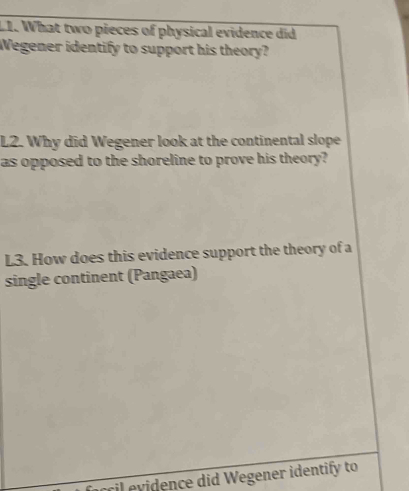 What two pieces of physical evidence did 
Wegener identify to support his theory? 
L2. Why did Wegener look at the continental slope 
as opposed to the shoreline to prove his theory? 
L3. How does this evidence support the theory of a 
single continent (Pangaea) 
csil evidence did Wegener identify to