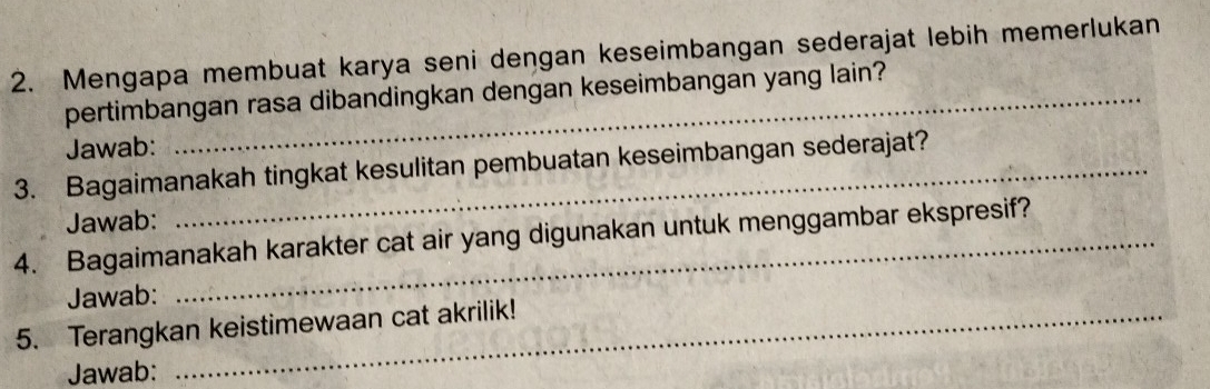 Mengapa membuat karya seni dengan keseimbangan sederajat lebih memerlukan 
pertimbangan rasa dibandingkan dengan keseimbangan yang lain? 
Jawab: 
3. Bagaimanakah tingkat kesulitan pembuatan keseimbangan sederajat? 
Jawab: 
4. Bagaimanakah karakter cat air yang digunakan untuk menggambar ekspresif? 
Jawab: 
5. Terangkan keistimewaan cat akrilik! 
Jawab: