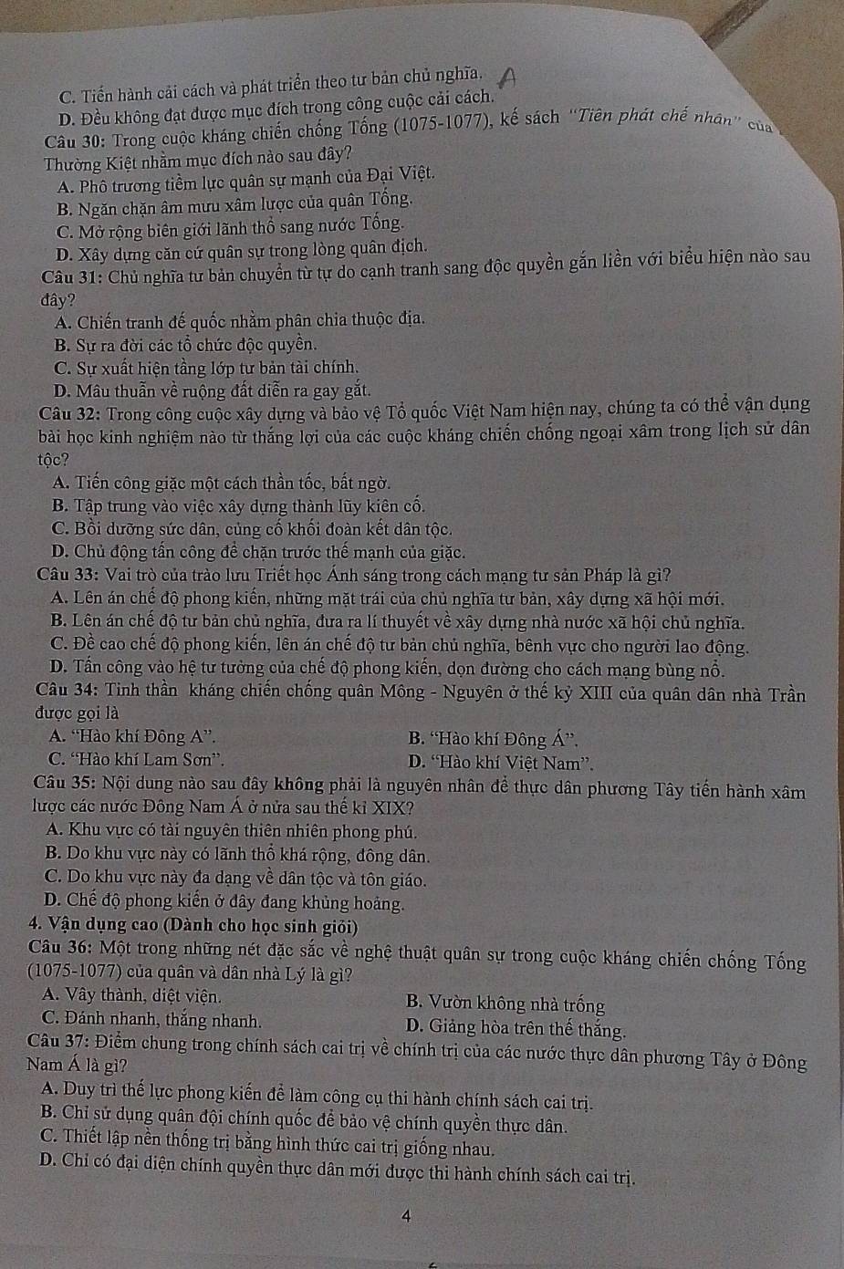 C. Tiến hành cải cách và phát triển theo tư bản chủ nghĩa.
D. Đều không đạt được mục đích trong công cuộc cải cách.
Câu 30: Trong cuộc kháng chiến chống Tống (1075-1077), kế sách “Tiên phát chế nhân” của
Thường Kiệt nhầm mục đích nào sau đây?
A. Phô trương tiềm lực quân sự mạnh của Đại Việt.
B. Ngăn chặn âm mưu xâm lược của quân Tổng.
C. Mở rộng biên giới lãnh thổ sang nước Tổng.
D. Xây dựng căn cứ quân sự trong lòng quân địch.
Câu 31: Chủ nghĩa tư bản chuyển từ tự do cạnh tranh sang độc quyền gắn liền với biểu hiện nào sau
đây?
A. Chiến tranh đế quốc nhằm phân chia thuộc địa.
B. Sự ra đời các tổ chức độc quyền.
C. Sự xuất hiện tầng lớp tư bản tài chính.
D. Mâu thuẫn về ruộng đất diễn ra gay gắt.
Câu 32: Trong công cuộc xây dựng và bảo vệ Tổ quốc Việt Nam hiện nay, chúng ta có thể vận dụng
bài học kinh nghiệm nào từ thắng lợi của các cuộc kháng chiến chống ngoại xâm trong lịch sử dân
tộc?
A. Tiến công giặc một cách thần tốc, bất ngờ.
B. Tập trung vào việc xây dựng thành lũy kiên cố.
C. Bồi dưỡng sức dân, củng cố khối đoàn kết dân tộc.
D. Chủ động tấn công để chặn trước thế mạnh của giặc.
Câu 33: Vai trò của trào lưu Triết học Ánh sáng trong cách mạng tư sản Pháp là gì?
A. Lên án chế độ phong kiến, những mặt trái của chủ nghĩa tư bản, xây dựng xã hội mới.
B. Lên án chế độ tư bản chủ nghĩa, đưa ra lí thuyết về xây dựng nhà nước xã hội chủ nghĩa.
C. Đề cao chế độ phong kiến, lên án chế độ tư bản chủ nghĩa, bênh vực cho người lao động.
D. Tấn công vào hệ tư tưởng của chế độ phong kiến, dọn đường cho cách mạng bùng nổ.
Câu 34: Tinh thần kháng chiến chống quân Mông - Nguyên ở thế kỷ XIII của quân dân nhà Trần
được gọi là
A. “Hào khí Đông A”. B. “Hào khí Đông Á”,
C. “Hào khí Lam Sơn”. D. “Hào khí Việt Nam”.
Câu 35: Nội dung nào sau đây không phải là nguyên nhân để thực dân phương Tây tiến hành xâm
lược các nước Đông Nam Á ở nửa sau thế kỉ XIX?
A. Khu vực có tài nguyên thiên nhiên phong phú.
B. Do khu vực này có lãnh thổ khá rộng, đông dân.
C. Do khu vực này đa dạng về dân tộc và tôn giáo.
D. Chế độ phong kiến ở đây đang khủng hoảng.
4. Vận dụng cao (Dành cho học sinh giỏi)
Câu 36: Một trong những nét đặc sắc về nghệ thuật quân sự trong cuộc kháng chiến chống Tống
(1075-1077) của quân và dân nhà Lý là gì?
A. Vây thành, diệt viện. B. Vườn không nhà trống
C. Đánh nhanh, thắng nhanh. D. Giảng hòa trên thế thắng.
Câu 37: Điểm chung trong chính sách cai trị về chính trị của các nước thực dân phương Tây ở Đông
Nam Á là gì?
A. Duy trì thế lực phong kiến để làm công cụ thi hành chính sách cai trị.
B. Chỉ sử dụng quân đội chính quốc để bảo vệ chính quyền thực dân.
C. Thiết lập nền thống trị bằng hình thức cai trị giống nhau.
D. Chỉ có đại diện chính quyền thực dân mới được thi hành chính sách cai trị.
4