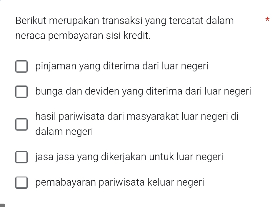 Berikut merupakan transaksi yang tercatat dalam *
neraca pembayaran sisi kredit.
pinjaman yang diterima dari luar negeri
bunga dan deviden yang diterima dari luar negeri
hasil pariwisata dari masyarakat luar negeri di
dalam negeri
jasa jasa yang dikerjakan untuk luar negeri
pemabayaran pariwisata keluar negeri