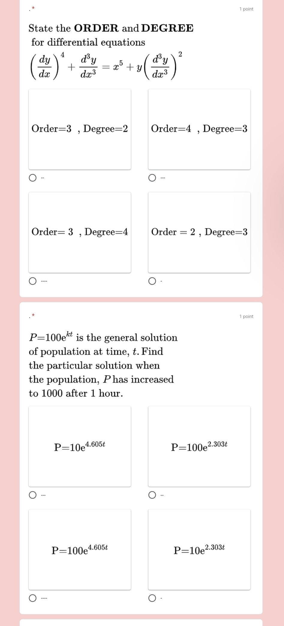 State the ORDER and DEGREE
for differential equations
( dy/dx )^4+ d^3y/dx^3 =x^5+y( d^3y/dx^3 )^2
Order =3 , Degree =2 Order =4 , Degree =3
Orde r=3 , Degree =4 Order =2 , Degree =3
----
1 point
P=100e^(kt) is the general solution
of population at time, t. Find
the particular solution when
the population, Phas increased
to 1000 after 1 hour.
P=10e^(4.605t)
P=100e^(2.303t)
-
P=100e^(4.605t)
P=10e^(2.303t)
----