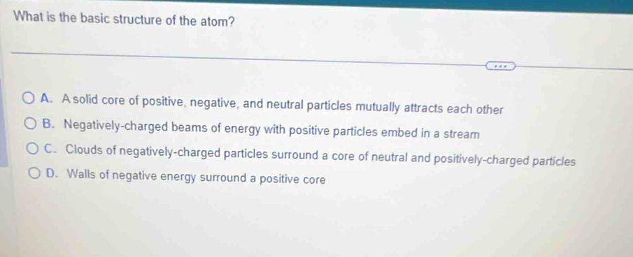 What is the basic structure of the atom?
A. A solid core of positive, negative, and neutral particles mutually attracts each other
B. Negatively-charged beams of energy with positive particles embed in a stream
C. Clouds of negatively-charged particles surround a core of neutral and positively-charged particles
D. Walls of negative energy surround a positive core