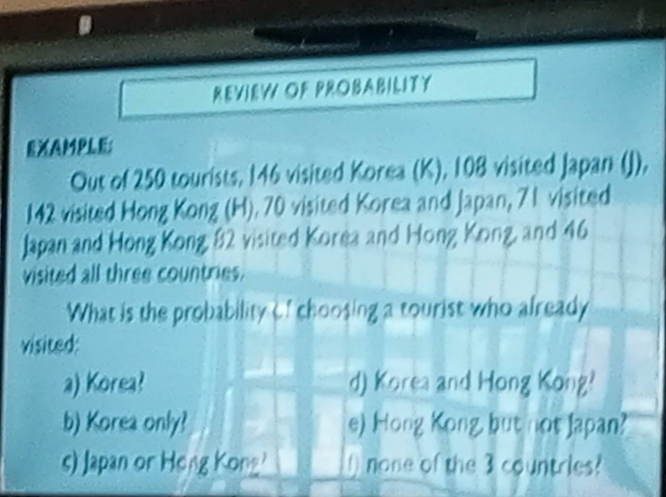 REVIEW OF PROBABILITY
EXAMPLE;
Out of 250 tourists, 146 visited Korea (K), 108 visited Japan (J),
142 visited Hong Kong (H). 70 visited Korea and Japan, 71 visited
Japan and Hong Kong 82 visited Korea and Hong Kong, and 46
visited all three countries.
What is the probability Cf choosing a tourist who already
visited:
a) Korea? d) Korea and Hong Kong?
b) Korea only? e) Hong Kong, but not Japan?
s) Japan or Heng Kong' none of the 3 countries?