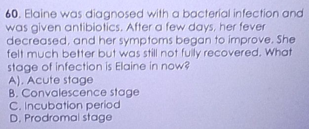 Elaine was diagnosed with a bacterial infection and
was given antibiotics. After a few days, her fever
decreased, and her symptoms began to improve. She
felt much better but was still not fully recovered. What
stage of infection is Elaine in now?
A). Acute stage
B. Convalescence stage
C. Incubation period
D. Prodromal stage