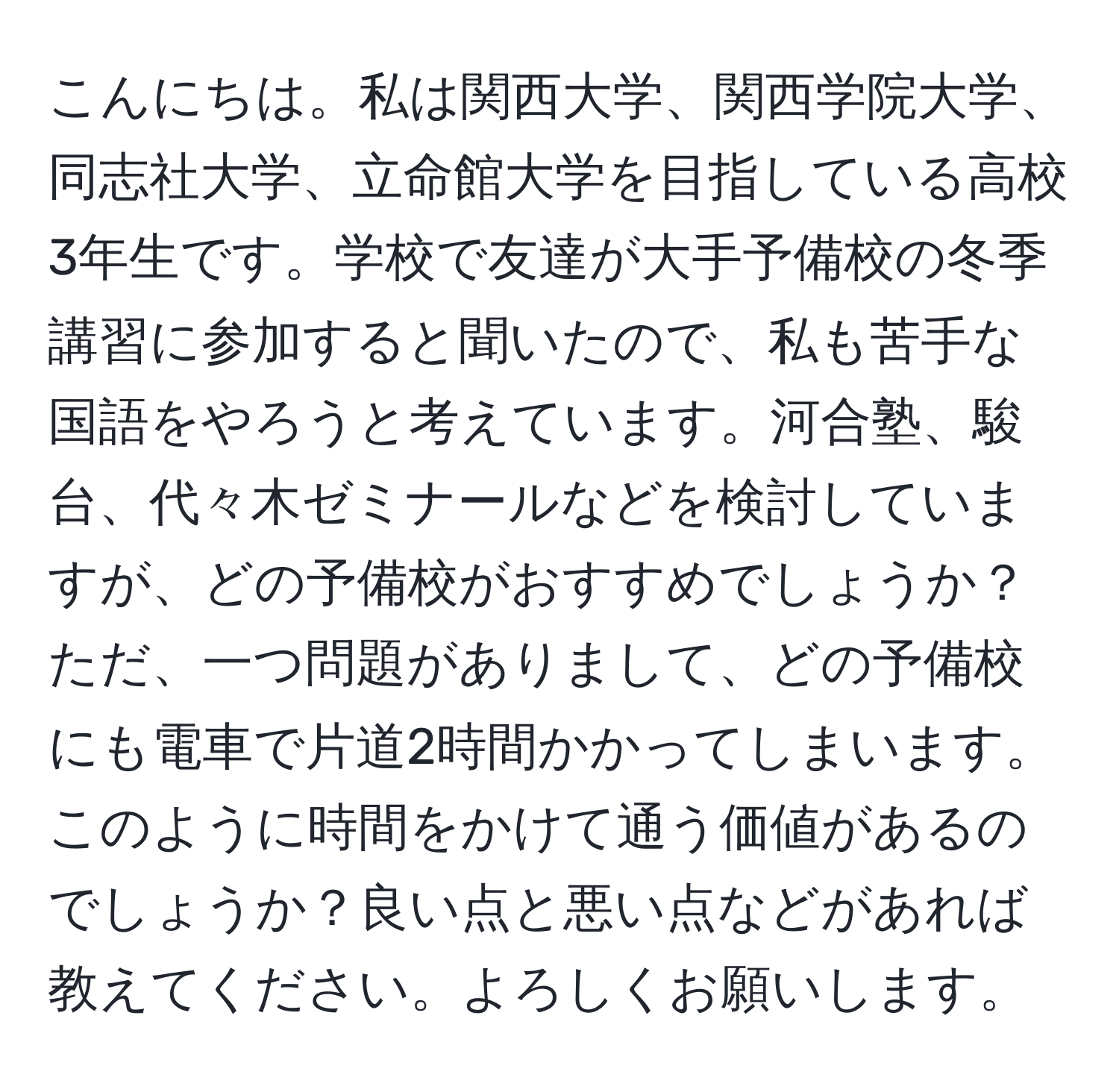 こんにちは。私は関西大学、関西学院大学、同志社大学、立命館大学を目指している高校3年生です。学校で友達が大手予備校の冬季講習に参加すると聞いたので、私も苦手な国語をやろうと考えています。河合塾、駿台、代々木ゼミナールなどを検討していますが、どの予備校がおすすめでしょうか？ただ、一つ問題がありまして、どの予備校にも電車で片道2時間かかってしまいます。このように時間をかけて通う価値があるのでしょうか？良い点と悪い点などがあれば教えてください。よろしくお願いします。