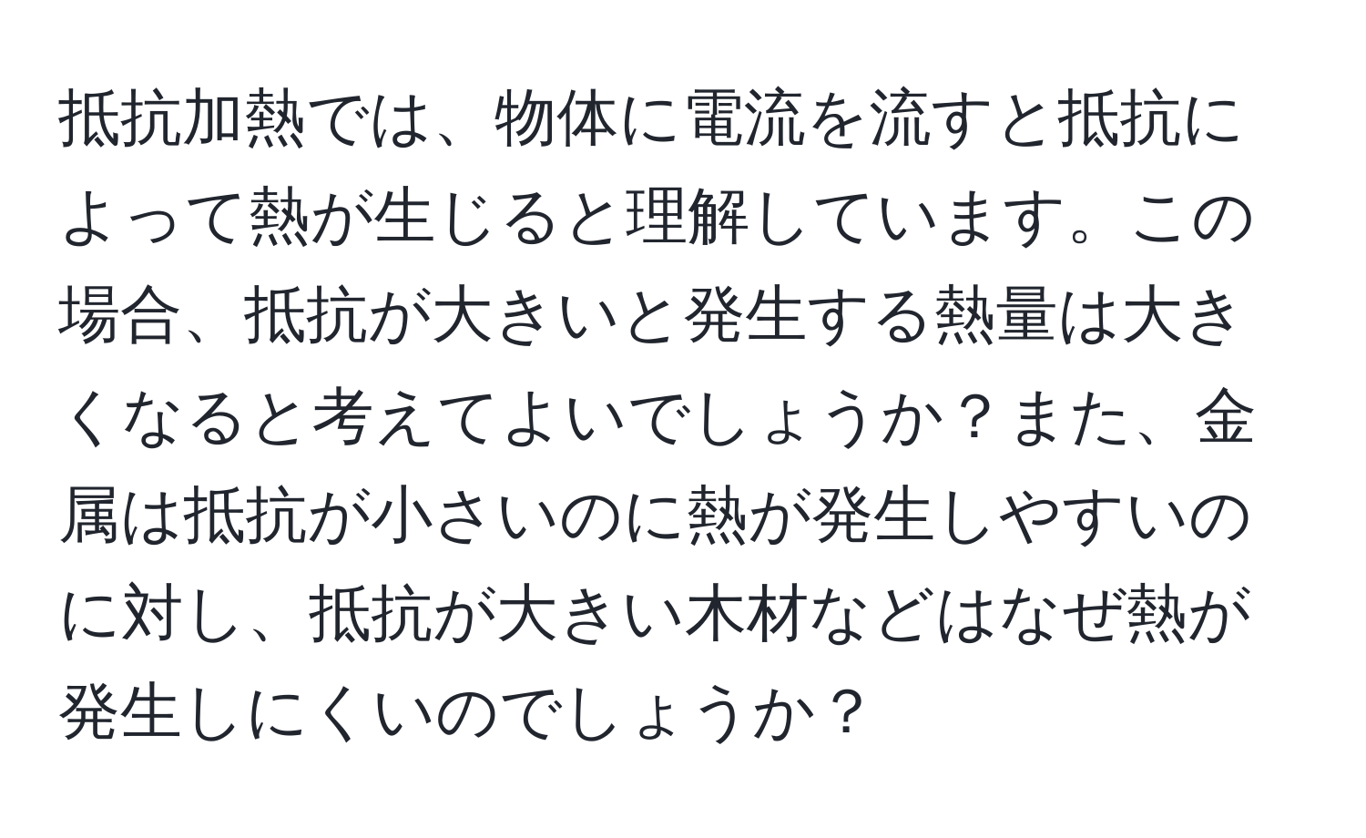 抵抗加熱では、物体に電流を流すと抵抗によって熱が生じると理解しています。この場合、抵抗が大きいと発生する熱量は大きくなると考えてよいでしょうか？また、金属は抵抗が小さいのに熱が発生しやすいのに対し、抵抗が大きい木材などはなぜ熱が発生しにくいのでしょうか？