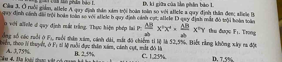 ng gian của lần phần bảo I. D. kì giữa của lần phân bào I.
Câu 3. Ở ruồi giấm, allele A quy định thân xám trội hoàn toàn so với allele a quy định thân đen; allele B
quy định cánh dài trội hoàn toàn so với allele b quy định cánh cụt; allele D quy định mắt đỏ trội hoàn toàn
o với allele d quy định mắt trắng. Thực hiện phép lai P:  AB/ab X^pX^d*  AB/ab X^pY thu được F_1. Trong
ổng số các ruồi ở F_1 , ruồi thân xám, cánh dài, mắt đỏ chiếm tỉ lệ là 52, 5%. Biết rằng không xảy ra đột
biến, theo lí thuyết, ở F_1 ti lệ ruồi đực thân xám, cánh cụt, mắt đỏ là
A. 3,75%. B. 2,5%. C. 1,25%.
Câu 4. Ba loài thực vật có qua D. 7,5%.