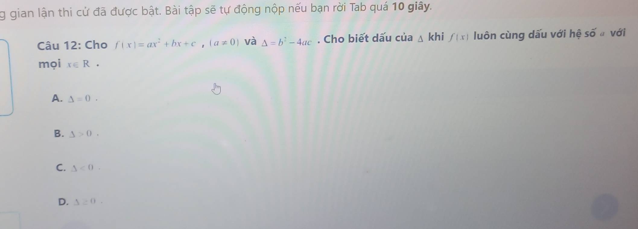 gian lận thi cử đã được bật. Bài tập sẽ tự động nộp nếu bạn rời Tab quá 10 giây.
Câu 12: Cho f(x)=ax^2+bx+c, (a!= 0) và Delta =b^2-4ac. Cho biết dấu của △ khi f(x) luôn cùng dấu với hệ số với
mọi x∈ R·
A. Delta =0.
B. △ >0.
C. △ <0</tex>.
D. △ ≥ 0.