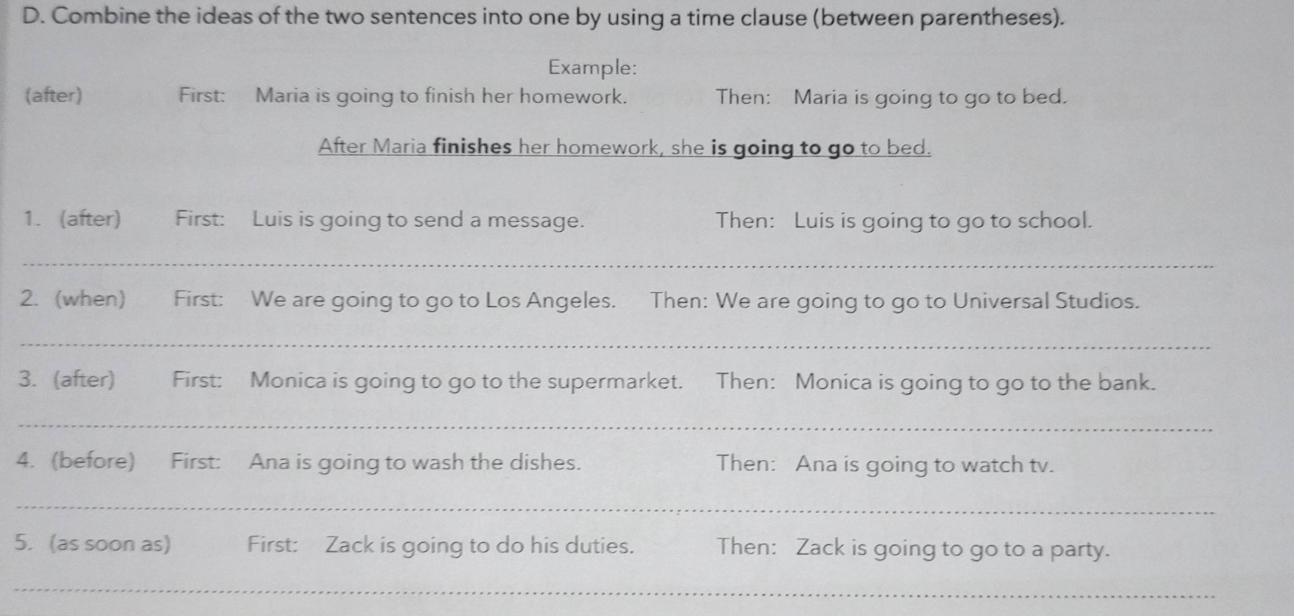 Combine the ideas of the two sentences into one by using a time clause (between parentheses). 
Example: 
(after) First: Maria is going to finish her homework. Then: Maria is going to go to bed. 
After Maria finishes her homework, she is going to go to bed. 
1. (after) First: Luis is going to send a message. Then: Luis is going to go to school. 
_ 
2. (when) First: We are going to go to Los Angeles. Then: We are going to go to Universal Studios. 
_ 
3. (after) First: Monica is going to go to the supermarket. Then: Monica is going to go to the bank. 
_ 
4. (before) First: Ana is going to wash the dishes. Then: Ana is going to watch tv. 
_ 
5. (as soon as) First: Zack is going to do his duties. Then: Zack is going to go to a party. 
_